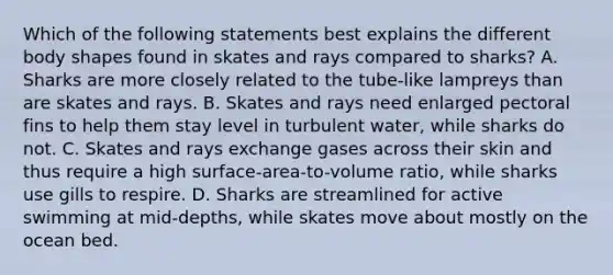 Which of the following statements best explains the different body shapes found in skates and rays compared to sharks? A. Sharks are more closely related to the tube-like lampreys than are skates and rays. B. Skates and rays need enlarged pectoral fins to help them stay level in turbulent water, while sharks do not. C. Skates and rays exchange gases across their skin and thus require a high surface-area-to-volume ratio, while sharks use gills to respire. D. Sharks are streamlined for active swimming at mid-depths, while skates move about mostly on the ocean bed.