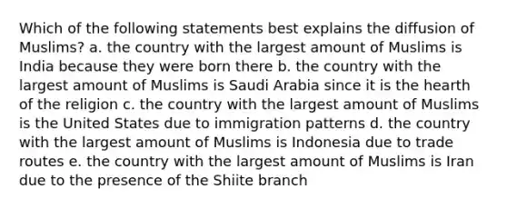 Which of the following statements best explains the diffusion of Muslims? a. the country with the largest amount of Muslims is India because they were born there b. the country with the largest amount of Muslims is Saudi Arabia since it is the hearth of the religion c. the country with the largest amount of Muslims is the United States due to immigration patterns d. the country with the largest amount of Muslims is Indonesia due to trade routes e. the country with the largest amount of Muslims is Iran due to the presence of the Shiite branch