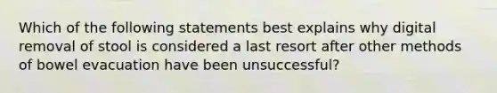 Which of the following statements best explains why digital removal of stool is considered a last resort after other methods of bowel evacuation have been unsuccessful?