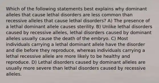 Which of the following statements best explains why dominant alleles that cause lethal disorders are less common than recessive alleles that cause lethal disorders? A) The presence of a lethal dominant allele causes sterility. B) Unlike lethal disorders caused by recessive alleles, lethal disorders caused by dominant alleles usually cause the death of the embryo. C) Most individuals carrying a lethal dominant allele have the disorder and die before they reproduce, whereas individuals carrying a lethal recessive allele are more likely to be healthy and reproduce. D) Lethal disorders caused by dominant alleles are usually more severe than lethal disorders caused by recessive alleles.