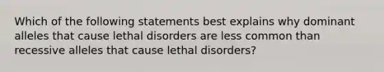 Which of the following statements best explains why dominant alleles that cause lethal disorders are less common than recessive alleles that cause lethal disorders?