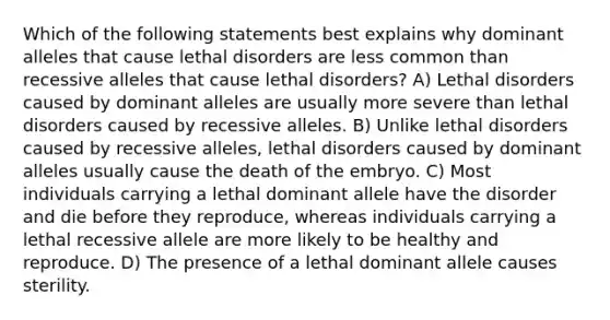 Which of the following statements best explains why dominant alleles that cause lethal disorders are less common than recessive alleles that cause lethal disorders? A) Lethal disorders caused by dominant alleles are usually more severe than lethal disorders caused by recessive alleles. B) Unlike lethal disorders caused by recessive alleles, lethal disorders caused by dominant alleles usually cause the death of the embryo. C) Most individuals carrying a lethal dominant allele have the disorder and die before they reproduce, whereas individuals carrying a lethal recessive allele are more likely to be healthy and reproduce. D) The presence of a lethal dominant allele causes sterility.