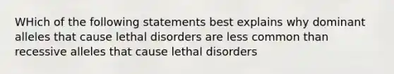 WHich of the following statements best explains why dominant alleles that cause lethal disorders are less common than recessive alleles that cause lethal disorders