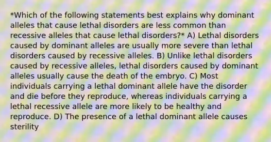 *Which of the following statements best explains why dominant alleles that cause lethal disorders are less common than recessive alleles that cause lethal disorders?* A) Lethal disorders caused by dominant alleles are usually more severe than lethal disorders caused by recessive alleles. B) Unlike lethal disorders caused by recessive alleles, lethal disorders caused by dominant alleles usually cause the death of the embryo. C) Most individuals carrying a lethal dominant allele have the disorder and die before they reproduce, whereas individuals carrying a lethal recessive allele are more likely to be healthy and reproduce. D) The presence of a lethal dominant allele causes sterility