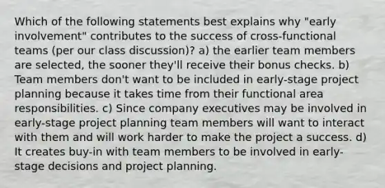 Which of the following statements best explains why "early involvement" contributes to the success of cross-functional teams (per our class discussion)? a) the earlier team members are selected, the sooner they'll receive their bonus checks. b) Team members don't want to be included in early-stage project planning because it takes time from their functional area responsibilities. c) Since company executives may be involved in early-stage project planning team members will want to interact with them and will work harder to make the project a success. d) It creates buy-in with team members to be involved in early-stage decisions and project planning.