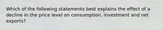 Which of the following statements best explains the effect of a decline in the price level on consumption, investment and net exports?