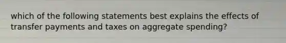 which of the following statements best explains the effects of transfer payments and taxes on aggregate spending?