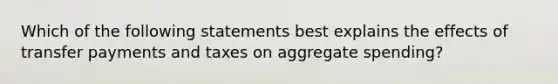 Which of the following statements best explains the effects of transfer payments and taxes on aggregate spending?​