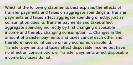 Which of the following statements best explains the effects of transfer payments and taxes on aggregate spending? a. Transfer payments and taxes affect aggregate spending directly, just as consumption does. b. Transfer payments and taxes affect aggregate spending indirectly by first changing disposable income and thereby changing consumption. c. Changes in the amount of transfer payments and taxes cancel each other and therefore have no influence on any economic variable. d. Transfer payments and taxes affect disposable income but have no effect on consumption. e. Transfer payments affect disposable income but taxes do not.