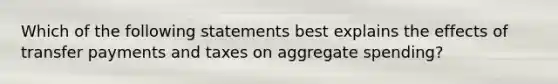 Which of the following statements best explains the effects of transfer payments and taxes on aggregate spending?