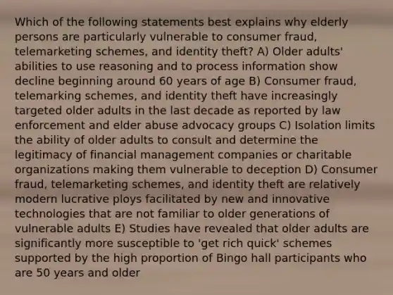 Which of the following statements best explains why elderly persons are particularly vulnerable to consumer fraud, telemarketing schemes, and identity theft? A) Older adults' abilities to use reasoning and to process information show decline beginning around 60 years of age B) Consumer fraud, telemarking schemes, and identity theft have increasingly targeted older adults in the last decade as reported by law enforcement and elder abuse advocacy groups C) Isolation limits the ability of older adults to consult and determine the legitimacy of financial management companies or charitable organizations making them vulnerable to deception D) Consumer fraud, telemarketing schemes, and identity theft are relatively modern lucrative ploys facilitated by new and innovative technologies that are not familiar to older generations of vulnerable adults E) Studies have revealed that older adults are significantly more susceptible to 'get rich quick' schemes supported by the high proportion of Bingo hall participants who are 50 years and older