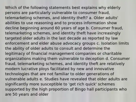 Which of the following statements best explains why elderly persons are particularly vulnerable to consumer fraud, telemarketing schemes, and identity theft? a. Older adults' abilities to use reasoning and to process information show decline beginning around 60 years of age b. Consumer fraud, telemarketing schemes, and identity theft have increasingly targeted older adults in the last decade as reported by law enforcement and elder abuse advocacy groups c. Isolation limits the ability of older adults to consult and determine the legitimacy of financial management companies or charitable organizations making them vulnerable to deception d. Consumer fraud, telemarketing schemes, and identity theft are relatively modern lucrative ploys facilitated by new and innovative technologies that are not familiar to older generations of vulnerable adults e. Studies have revealed that older adults are significantly more susceptible to 'get rich quick' schemes supported by the high proportion of Bingo hall participants who are 50 years and older