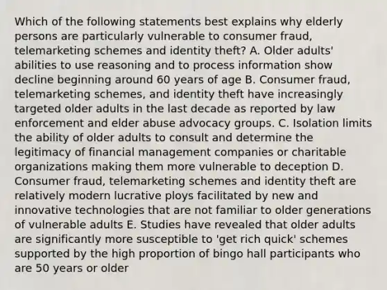 Which of the following statements best explains why elderly persons are particularly vulnerable to consumer fraud, telemarketing schemes and identity theft? A. Older adults' abilities to use reasoning and to process information show decline beginning around 60 years of age B. Consumer fraud, telemarketing schemes, and identity theft have increasingly targeted older adults in the last decade as reported by law enforcement and elder abuse advocacy groups. C. Isolation limits the ability of older adults to consult and determine the legitimacy of financial management companies or charitable organizations making them more vulnerable to deception D. Consumer fraud, telemarketing schemes and identity theft are relatively modern lucrative ploys facilitated by new and innovative technologies that are not familiar to older generations of vulnerable adults E. Studies have revealed that older adults are significantly more susceptible to 'get rich quick' schemes supported by the high proportion of bingo hall participants who are 50 years or older