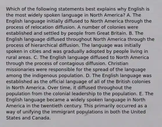 Which of the following statements best explains why English is the most widely spoken language in North America? A. The English language initially diffused to North America through the process of relocation diffusion. A number of colonies were established and settled by people from Great Britain. B. The English language diffused throughout North America through the process of hierarchical diffusion. The language was initially spoken in cities and was gradually adopted by people living in rural areas. C. The English language diffused to North America through the process of contagious diffusion. Christian missionaries were responsible for the spread of the language among the indigenous population. D. The English language was established as the official language of all of the British colonies in North America. Over time, it diffused throughout the population from the colonial leadership to the population. E. The English language became a widely spoken language in North America in the twentieth century. This primarily occurred as a way of unifying the immigrant populations in both the United States and Canada.