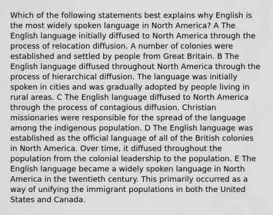 Which of the following statements best explains why English is the most widely spoken language in North America? A The English language initially diffused to North America through the process of relocation diffusion. A number of colonies were established and settled by people from Great Britain. B The English language diffused throughout North America through the process of hierarchical diffusion. The language was initially spoken in cities and was gradually adopted by people living in rural areas. C The English language diffused to North America through the process of contagious diffusion. Christian missionaries were responsible for the spread of the language among the indigenous population. D The English language was established as the official language of all of the British colonies in North America. Over time, it diffused throughout the population from the colonial leadership to the population. E The English language became a widely spoken language in North America in the twentieth century. This primarily occurred as a way of unifying the immigrant populations in both the United States and Canada.