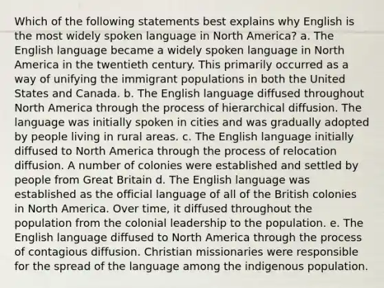 Which of the following statements best explains why English is the most widely spoken language in North America? a. The English language became a widely spoken language in North America in the twentieth century. This primarily occurred as a way of unifying the immigrant populations in both the United States and Canada. b. The English language diffused throughout North America through the process of hierarchical diffusion. The language was initially spoken in cities and was gradually adopted by people living in rural areas. c. The English language initially diffused to North America through the process of relocation diffusion. A number of colonies were established and settled by people from Great Britain d. The English language was established as the official language of all of the British colonies in North America. Over time, it diffused throughout the population from the colonial leadership to the population. e. The English language diffused to North America through the process of contagious diffusion. Christian missionaries were responsible for the spread of the language among the indigenous population.