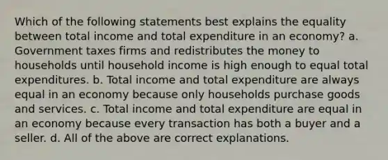 Which of the following statements best explains the equality between total income and total expenditure in an economy? a. Government taxes firms and redistributes the money to households until household income is high enough to equal total expenditures. b. Total income and total expenditure are always equal in an economy because only households purchase goods and services. c. Total income and total expenditure are equal in an economy because every transaction has both a buyer and a seller. d. All of the above are correct explanations.