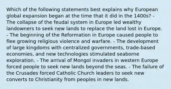 Which of the following statements best explains why European global expansion began at the time that it did in the 1400s? - The collapse of the feudal system in Europe led wealthy landowners to seek new lands to replace the land lost in Europe. - The beginning of the Reformation in Europe caused people to flee growing religious violence and warfare. - The development of large kingdoms with centralized governments, trade-based economies, and new technologies stimulated seaborne exploration. - The arrival of Mongol invaders in western Europe forced people to seek new lands beyond the seas. - The failure of the Crusades forced Catholic Church leaders to seek new converts to Christianity from peoples in new lands.