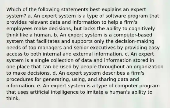 Which of the following statements best explains an expert system? a. An expert system is a type of software program that provides relevant data and information to help a firm's employees make decisions, but lacks the ability to cognitively think like a human. b. An expert system is a computer-based system that facilitates and supports only the decision-making needs of top managers and senior executives by providing easy access to both internal and external information. c. An expert system is a single collection of data and information stored in one place that can be used by people throughout an organization to make decisions. d. An expert system describes a firm's procedures for generating, using, and sharing data and information. e. An expert system is a type of computer program that uses artificial intelligence to imitate a human's ability to think.