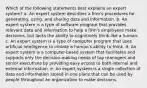 Which of the following statements best explains an expert system? a. An expert system describes a firm's procedures for generating, using, and sharing data and information. b. An expert system is a type of software program that provides relevant data and information to help a firm's employees make decisions, but lacks the ability to cognitively think like a human. c. An expert system is a type of computer program that uses artificial intelligence to imitate a human's ability to think. d. An expert system is a computer-based system that facilitates and supports only the decision-making needs of top managers and senior executives by providing easy access to both internal and external information. e. An expert system is a single collection of data and information stored in one place that can be used by people throughout an organization to make decisions.