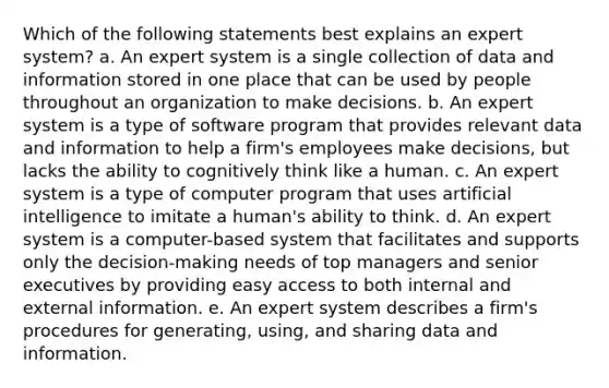 Which of the following statements best explains an expert system? a. An expert system is a single collection of data and information stored in one place that can be used by people throughout an organization to make decisions. b. An expert system is a type of software program that provides relevant data and information to help a firm's employees make decisions, but lacks the ability to cognitively think like a human. c. An expert system is a type of computer program that uses artificial intelligence to imitate a human's ability to think. d. An expert system is a computer-based system that facilitates and supports only the decision-making needs of top managers and senior executives by providing easy access to both internal and external information. e. An expert system describes a firm's procedures for generating, using, and sharing data and information.