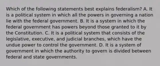 Which of the following statements best explains federalism? A. It is a political system in which all the powers in governing a nation lie with the federal government. B. It is a system in which the federal government has powers beyond those granted to it by the Constitution. C. It is a political system that consists of the legislative, executive, and judicial branches, which have the undue power to control the government. D. It is a system of government in which the authority to govern is divided between federal and state governments.