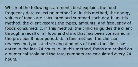 Which of the following statements best explains the food frequency data collection method? a. In this method, the energy values of foods are calculated and summed each day. b. In this method, the client records the types, amounts, and frequency of foods consumed. c. In this method, the clinician guides the client through a recall of all food and drink that has been consumed in the previous 8-hour period. d. In this method, the clinician reviews the types and serving amounts of foods the client has eaten in the last 24 hours. e. In this method, foods are ranked on a numerical scale and the total numbers are calculated every 24 hours.