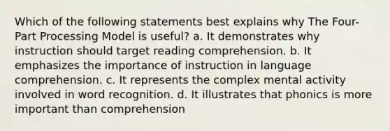 Which of the following statements best explains why The Four-Part Processing Model is useful? a. It demonstrates why instruction should target reading comprehension. b. It emphasizes the importance of instruction in <a href='https://www.questionai.com/knowledge/kC8Ccdn8OL-language-comprehension' class='anchor-knowledge'>language comprehension</a>. c. It represents the complex mental activity involved in word recognition. d. It illustrates that phonics is more important than comprehension