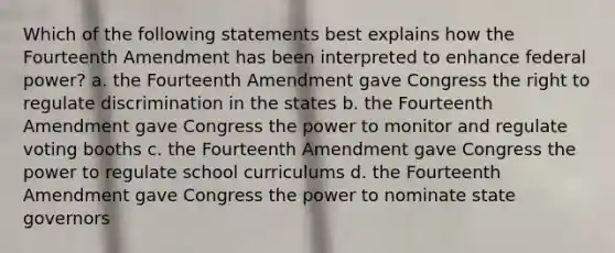 Which of the following statements best explains how the Fourteenth Amendment has been interpreted to enhance federal power? a. the Fourteenth Amendment gave Congress the right to regulate discrimination in the states b. the Fourteenth Amendment gave Congress the power to monitor and regulate voting booths c. the Fourteenth Amendment gave Congress the power to regulate school curriculums d. the Fourteenth Amendment gave Congress the power to nominate state governors