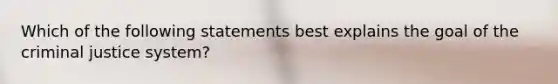 Which of the following statements best explains the goal of the criminal justice system?