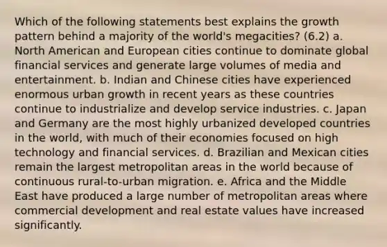 Which of the following statements best explains the growth pattern behind a majority of the world's megacities? (6.2) a. North American and European cities continue to dominate global financial services and generate large volumes of media and entertainment. b. Indian and Chinese cities have experienced enormous urban growth in recent years as these countries continue to industrialize and develop service industries. c. Japan and Germany are the most highly urbanized developed countries in the world, with much of their economies focused on high technology and financial services. d. Brazilian and Mexican cities remain the largest metropolitan areas in the world because of continuous rural-to-urban migration. e. Africa and the Middle East have produced a large number of metropolitan areas where commercial development and real estate values have increased significantly.