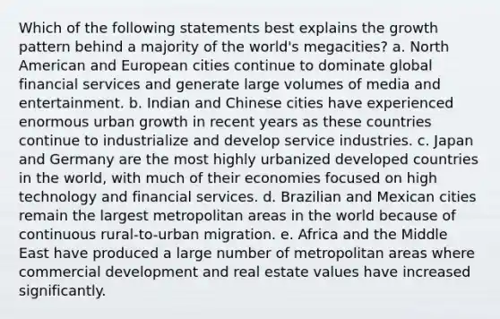 Which of the following statements best explains the growth pattern behind a majority of the world's megacities? a. North American and European cities continue to dominate global financial services and generate large volumes of media and entertainment. b. Indian and Chinese cities have experienced enormous urban growth in recent years as these countries continue to industrialize and develop service industries. c. Japan and Germany are the most highly urbanized developed countries in the world, with much of their economies focused on high technology and financial services. d. Brazilian and Mexican cities remain the largest metropolitan areas in the world because of continuous rural-to-urban migration. e. Africa and the Middle East have produced a large number of metropolitan areas where commercial development and real estate values have increased significantly.