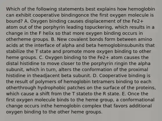 Which of the following statements best explains how hemoglobin can exhibit cooperative bindingonce the first oxygen molecule is bound? A. Oxygen binding causes displacement of the Fe2+ atom out of the porphyrin leading topuckering, which results in a change in the F helix so that more oxygen binding occurs in otherheme groups. B. New covalent bonds form between amino acids at the interface of alpha and beta hemoglobinsubunits that stabilize the T state and promote more oxygen binding to other heme groups. C. Oxygen binding to the Fe2+ atom causes the distal histidine to move closer to the porphyrin ringin the alpha subunit, which in turn, alters the conformation of the proximal histidine in theadjacent beta subunit. D. Cooperative binding is the result of polymers of hemoglobin tetramers binding to each otherthrough hydrophobic patches on the surface of the proteins, which cause a shift from the T stateto the R state. E. Once the first oxygen molecule binds to the heme group, a conformational change occurs inthe hemoglobin complex that favors additional oxygen binding to the other heme groups.