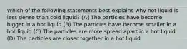 Which of the following statements best explains why hot liquid is less dense than cold liquid? (A) The particles have become bigger in a hot liquid (B) The particles have become smaller in a hot liquid (C) The particles are more spread apart in a hot liquid (D) The particles are closer together in a hot liquid