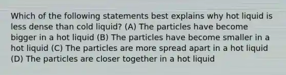 Which of the following statements best explains why hot liquid is less dense than cold liquid? (A) The particles have become bigger in a hot liquid (B) The particles have become smaller in a hot liquid (C) The particles are more spread apart in a hot liquid (D) The particles are closer together in a hot liquid