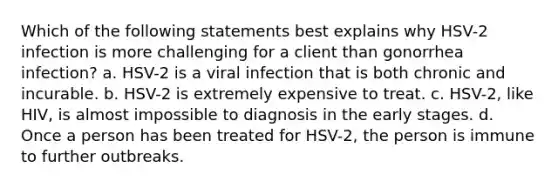 Which of the following statements best explains why HSV-2 infection is more challenging for a client than gonorrhea infection? a. HSV-2 is a viral infection that is both chronic and incurable. b. HSV-2 is extremely expensive to treat. c. HSV-2, like HIV, is almost impossible to diagnosis in the early stages. d. Once a person has been treated for HSV-2, the person is immune to further outbreaks.