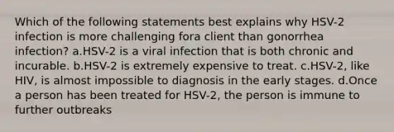 Which of the following statements best explains why HSV-2 infection is more challenging fora client than gonorrhea infection? a.HSV-2 is a viral infection that is both chronic and incurable. b.HSV-2 is extremely expensive to treat. c.HSV-2, like HIV, is almost impossible to diagnosis in the early stages. d.Once a person has been treated for HSV-2, the person is immune to further outbreaks