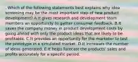 . Which of the following statements best explains why idea screening may be the most important step of new product development? A.It gives research and development team members an opportunity to gather consumer feedback. B.It saves the company money in product development costs by going ahead with only the product ideas that are likely to be profitable. C.It provides an opportunity for the marketer to test the prototype in a simulated market. D.It increases the number of ideas generated. E.It helps forecast the products' sales and profits accurately for a specific period.