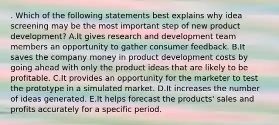 . Which of the following statements best explains why idea screening may be the most important step of new product development? A.It gives research and development team members an opportunity to gather consumer feedback. B.It saves the company money in product development costs by going ahead with only the product ideas that are likely to be profitable. C.It provides an opportunity for the marketer to test the prototype in a simulated market. D.It increases the number of ideas generated. E.It helps forecast the products' sales and profits accurately for a specific period.