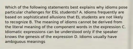 Which of the following statements best explains why idioms pose particular challenges for ESL students? A. Idioms frequently are based on sophisticated allusions that EL students are not likely to recognize B. The meaning of idioms cannot be derived from the literal meaning of the component words in the expression C. Idiomatic expressions can be understood only if the speaker knows the genesis of the expression D. Idioms usually have ambiguous meanings