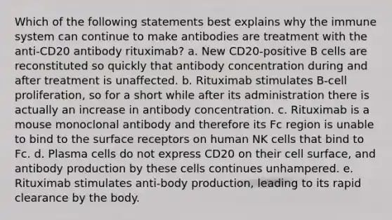 Which of the following statements best explains why the immune system can continue to make antibodies are treatment with the anti-CD20 antibody rituximab? a. New CD20-positive B cells are reconstituted so quickly that antibody concentration during and after treatment is unaffected. b. Rituximab stimulates B-cell proliferation, so for a short while after its administration there is actually an increase in antibody concentration. c. Rituximab is a mouse monoclonal antibody and therefore its Fc region is unable to bind to the surface receptors on human NK cells that bind to Fc. d. Plasma cells do not express CD20 on their cell surface, and antibody production by these cells continues unhampered. e. Rituximab stimulates anti-body production, leading to its rapid clearance by the body.