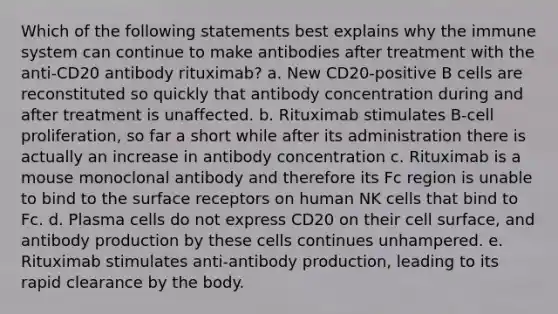 Which of the following statements best explains why the immune system can continue to make antibodies after treatment with the anti-CD20 antibody rituximab? a. New CD20-positive B cells are reconstituted so quickly that antibody concentration during and after treatment is unaffected. b. Rituximab stimulates B-cell proliferation, so far a short while after its administration there is actually an increase in antibody concentration c. Rituximab is a mouse monoclonal antibody and therefore its Fc region is unable to bind to the surface receptors on human NK cells that bind to Fc. d. Plasma cells do not express CD20 on their cell surface, and antibody production by these cells continues unhampered. e. Rituximab stimulates anti-antibody production, leading to its rapid clearance by the body.