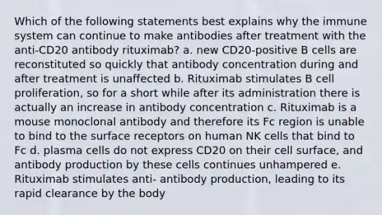 Which of the following statements best explains why the immune system can continue to make antibodies after treatment with the anti-CD20 antibody rituximab? a. new CD20-positive B cells are reconstituted so quickly that antibody concentration during and after treatment is unaffected b. Rituximab stimulates B cell proliferation, so for a short while after its administration there is actually an increase in antibody concentration c. Rituximab is a mouse monoclonal antibody and therefore its Fc region is unable to bind to the surface receptors on human NK cells that bind to Fc d. plasma cells do not express CD20 on their cell surface, and antibody production by these cells continues unhampered e. Rituximab stimulates anti- antibody production, leading to its rapid clearance by the body