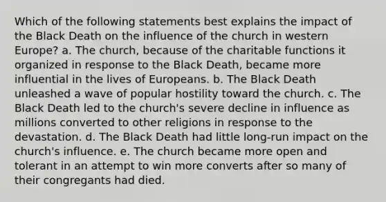 Which of the following statements best explains the impact of the Black Death on the influence of the church in western Europe? a. The church, because of the charitable functions it organized in response to the Black Death, became more influential in the lives of Europeans. b. The Black Death unleashed a wave of popular hostility toward the church. c. The Black Death led to the church's severe decline in influence as millions converted to other religions in response to the devastation. d. The Black Death had little long-run impact on the church's influence. e. The church became more open and tolerant in an attempt to win more converts after so many of their congregants had died.