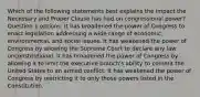 Which of the following statements best explains the impact the Necessary and Proper Clause has had on congressional power? Question 1 options: It has broadened the power of Congress to enact legislation addressing a wide range of economic, environmental, and social issues. It has weakened the power of Congress by allowing the Supreme Court to declare any law unconstitutional. It has broadened the power of Congress by allowing it to limit the executive branch's ability to commit the United States to an armed conflict. It has weakened the power of Congress by restricting it to only those powers listed in the Constitution.