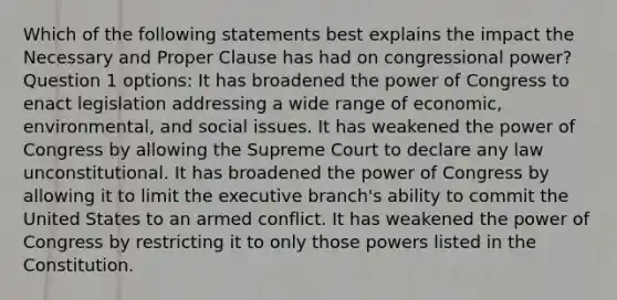 Which of the following statements best explains the impact the Necessary and Proper Clause has had on congressional power? Question 1 options: It has broadened the power of Congress to enact legislation addressing a wide range of economic, environmental, and social issues. It has weakened the power of Congress by allowing the Supreme Court to declare any law unconstitutional. It has broadened the power of Congress by allowing it to limit the executive branch's ability to commit the United States to an armed conflict. It has weakened the power of Congress by restricting it to only those powers listed in the Constitution.