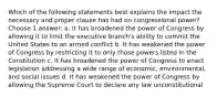 Which of the following statements best explains the impact the necessary and proper clause has had on congressional power? Choose 1 answer: a. It has broadened the power of Congress by allowing it to limit the executive branch's ability to commit the United States to an armed conflict b. It has weakened the power of Congress by restricting it to only those powers listed in the Constitution c. It has broadened the power of Congress to enact legislation addressing a wide range of economic, environmental, and social issues d. It has weakened the power of Congress by allowing the Supreme Court to declare any law unconstitutional