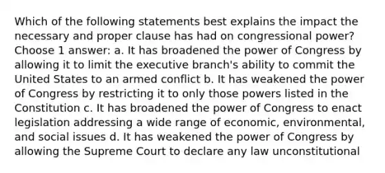 Which of the following statements best explains the impact the necessary and proper clause has had on congressional power? Choose 1 answer: a. It has broadened the power of Congress by allowing it to limit the executive branch's ability to commit the United States to an armed conflict b. It has weakened the power of Congress by restricting it to only those powers listed in the Constitution c. It has broadened the power of Congress to enact legislation addressing a wide range of economic, environmental, and social issues d. It has weakened the power of Congress by allowing the Supreme Court to declare any law unconstitutional