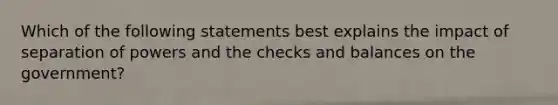 Which of the following statements best explains the impact of separation of powers and the checks and balances on the government?