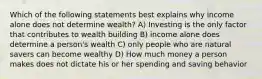 Which of the following statements best explains why income alone does not determine wealth? A) Investing is the only factor that contributes to wealth building B) income alone does determine a person's wealth C) only people who are natural savers can become wealthy D) How much money a person makes does not dictate his or her spending and saving behavior